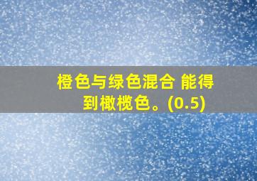 橙色与绿色混合 能得到橄榄色。(0.5)